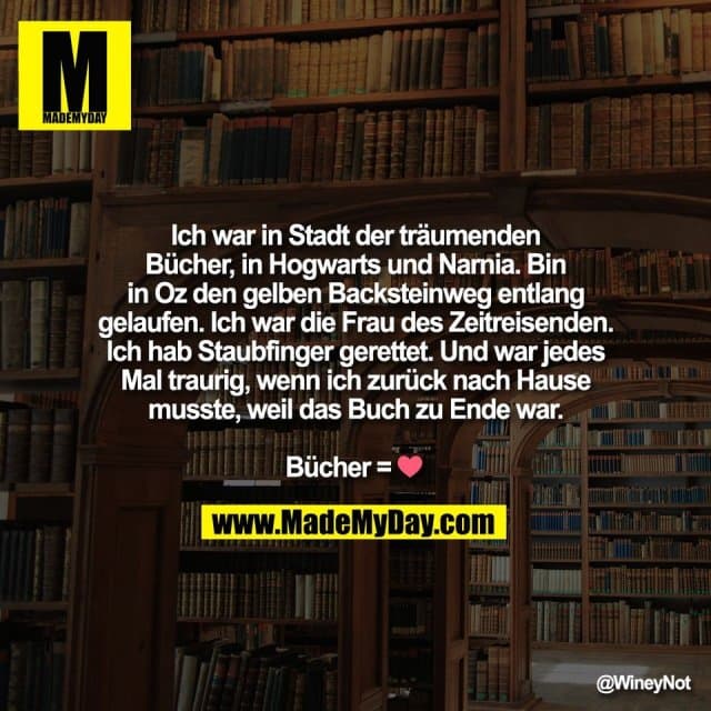 Ich war in Stadt der träumenden
Bücher, in Hogwarts und Narnia. Bin
in Oz den gelben Backsteinweg entlang
gelaufen. Ich war die Frau des Zeitreisenden.
Ich hab Staubfinger gerettet. Und war jedes
Mal traurig, wenn ich zurück nach Hause
musste, weil das Buch zu Ende war.
Bücher = ❤️ - Inspiration, Zitate & Sprüche | MadeMyDay | Jetzt entdecken & teilen Ich war in Stadt der träumenden
Bücher, in Hogwarts und Narnia. Bin
in Oz den gelben Backsteinweg entlang
gelaufen. Ich war die Frau des Zeitreisenden.
Ich hab Staubfinger gerettet. Und war jedes
Mal traurig, wenn ich zurück nach Hause
musste, weil das Buch zu Ende war.
Bücher = ❤️ - Inspirierendes Zitat mit Bild