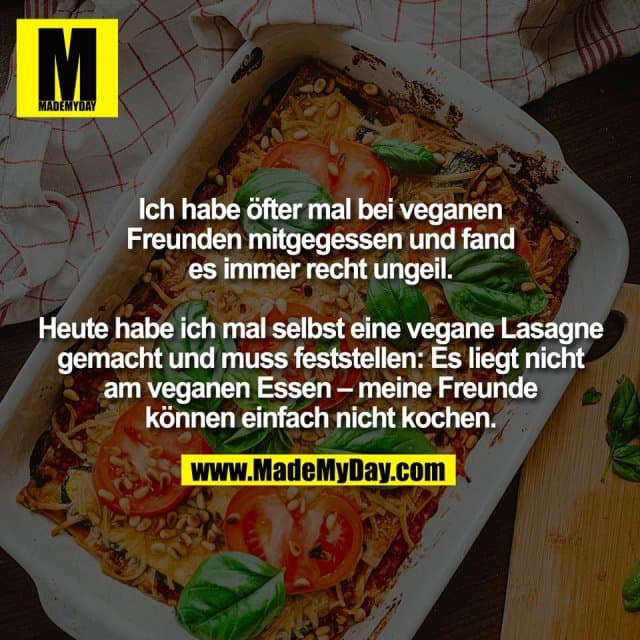 Ich habe öfter mal bei veganen
Freunden mitgegessen und fand
es immer recht ungeil.
Heute habe ich mal selbst eine vegane Lasagne
gemacht und muss feststellen: Es liegt nicht
am veganen Essen – meine Freunde
können einfach nicht kochen. - Inspiration, Zitate & Sprüche | MadeMyDay | Jetzt entdecken & teilen Ich habe öfter mal bei veganen
Freunden mitgegessen und fand
es immer recht ungeil.
Heute habe ich mal selbst eine vegane Lasagne
gemacht und muss feststellen: Es liegt nicht
am veganen Essen – meine Freunde
können einfach nicht kochen. - Inspirierendes Zitat mit Bild