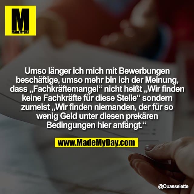 Umso länger ich mich mit Bewerbungen
beschäftige, umso mehr bin ich der Meinung,
dass „Fachkräftemangel“ nicht heißt „Wir finden
keine Fachkräfte für diese Stelle“ sondern
zumeist „Wir finden niemanden, der für so
wenig Geld unter diesen prekären
Bedingungen hier anfängt.“ - Inspiration, Zitate & Sprüche | MadeMyDay | Jetzt entdecken & teilen Umso länger ich mich mit Bewerbungen
beschäftige, umso mehr bin ich der Meinung,
dass „Fachkräftemangel“ nicht heißt „Wir finden
keine Fachkräfte für diese Stelle“ sondern
zumeist „Wir finden niemanden, der für so
wenig Geld unter diesen prekären
Bedingungen hier anfängt.“ - Inspirierendes Zitat mit Bild