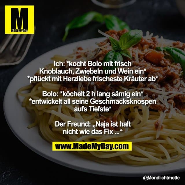 Ich: *kocht Bolo mit frisch
Knoblauch, Zwiebeln und Wein ein*
*pflückt mit Herzliebe frischeste Kräuter ab*
Bolo: *köchelt 2 h lang sämig ein*
*entwickelt all seine Geschmacksknospen
aufs Tiefste*
Der Freund: „Naja ist halt
nicht wie das Fix ...“ - Inspiration, Zitate & Sprüche | MadeMyDay | Jetzt entdecken & teilen Ich: *kocht Bolo mit frisch
Knoblauch, Zwiebeln und Wein ein*
*pflückt mit Herzliebe frischeste Kräuter ab*
Bolo: *köchelt 2 h lang sämig ein*
*entwickelt all seine Geschmacksknospen
aufs Tiefste*
Der Freund: „Naja ist halt
nicht wie das Fix ...“ - Inspirierendes Zitat mit Bild