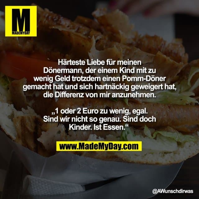 Härteste Liebe für meinen
Dönermann, der einem Kind mit zu
wenig Geld trotzdem einen Pomm-Döner
gemacht hat und sich hartnäckig geweigert hat,
die Differenz von mir anzunehmen.
„1 oder 2 Euro zu wenig, egal.
Sind wir nicht so genau. Sind doch
Kinder. Ist Essen.“ - Inspiration, Zitate & Sprüche | MadeMyDay | Jetzt entdecken & teilen Härteste Liebe für meinen
Dönermann, der einem Kind mit zu
wenig Geld trotzdem einen Pomm-Döner
gemacht hat und sich hartnäckig geweigert hat,
die Differenz von mir anzunehmen.
„1 oder 2 Euro zu wenig, egal.
Sind wir nicht so genau. Sind doch
Kinder. Ist Essen.“ - Inspirierendes Zitat mit Bild