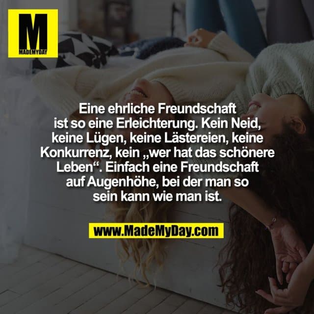 Eine ehrliche Freundschaft
ist so eine Erleichterung. Kein Neid,
keine Lügen, keine Lästereien, keine
Konkurrenz, kein „wer hat das schönere
Leben“. Einfach eine Freundschaft
auf Augenhöhe, bei der man so
sein kann wie man ist. - Inspiration, Zitate & Sprüche | MadeMyDay | Jetzt entdecken & teilen Eine ehrliche Freundschaft
ist so eine Erleichterung. Kein Neid,
keine Lügen, keine Lästereien, keine
Konkurrenz, kein „wer hat das schönere
Leben“. Einfach eine Freundschaft
auf Augenhöhe, bei der man so
sein kann wie man ist. - Inspirierendes Zitat mit Bild