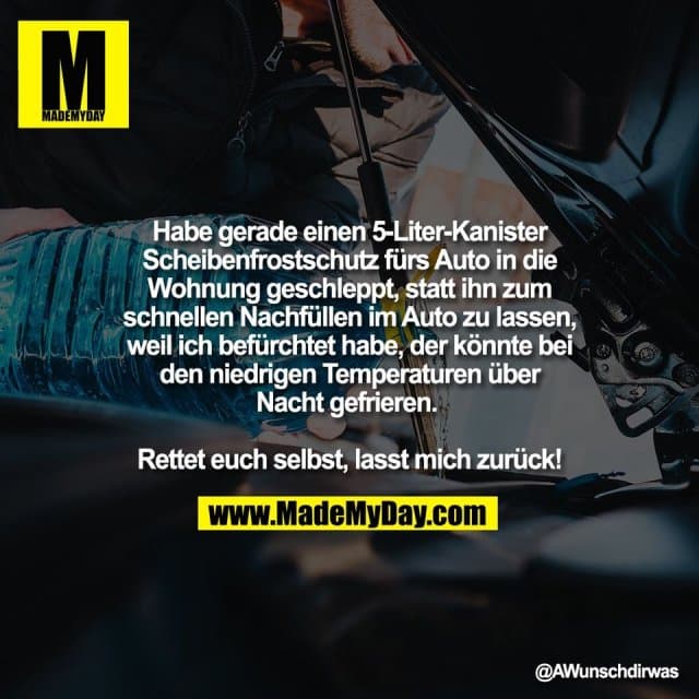 Habe gerade einen 5-Liter-Kanister
Scheibenfrostschutz fürs Auto in die
Wohnung geschleppt, statt ihn zum
schnellen Nachfüllen im Auto zu lassen,
weil ich befürchtet habe, der könnte bei
den niedrigen Temperaturen über
Nacht gefrieren.
Rettet euch selbst, lasst mich zurück! - Inspiration, Zitate & Sprüche | MadeMyDay | Jetzt entdecken & teilen Habe gerade einen 5-Liter-Kanister
Scheibenfrostschutz fürs Auto in die
Wohnung geschleppt, statt ihn zum
schnellen Nachfüllen im Auto zu lassen,
weil ich befürchtet habe, der könnte bei
den niedrigen Temperaturen über
Nacht gefrieren.
Rettet euch selbst, lasst mich zurück! - Inspirierendes Zitat mit Bild