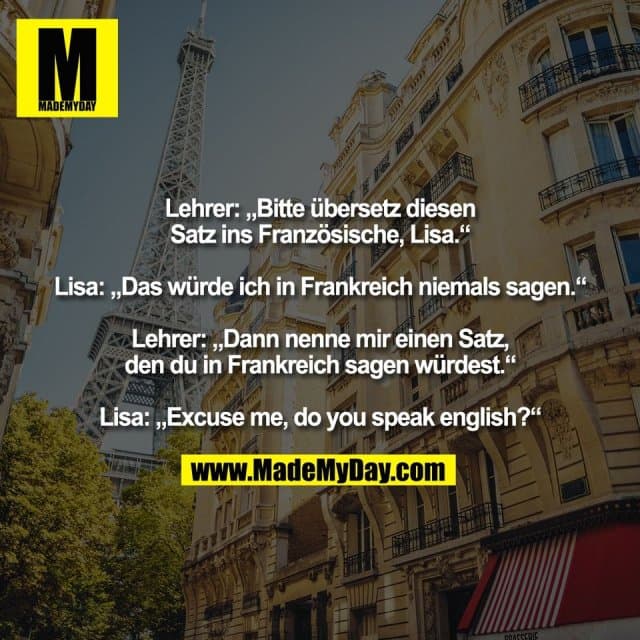 Lehrer: „Bitte übersetz diesen
Satz ins Französische, Lisa.“
Lisa: „Das würde ich in Frankreich niemals sagen.“
Lehrer: „Dann nenne mir einen Satz,
den du in Frankreich sagen würdest.“
Lisa: „Excuse me, do you speak english?“ - Inspiration, Zitate & Sprüche | MadeMyDay | Jetzt entdecken & teilen Lehrer: „Bitte übersetz diesen
Satz ins Französische, Lisa.“
Lisa: „Das würde ich in Frankreich niemals sagen.“
Lehrer: „Dann nenne mir einen Satz,
den du in Frankreich sagen würdest.“
Lisa: „Excuse me, do you speak english?“ - Inspirierendes Zitat mit Bild