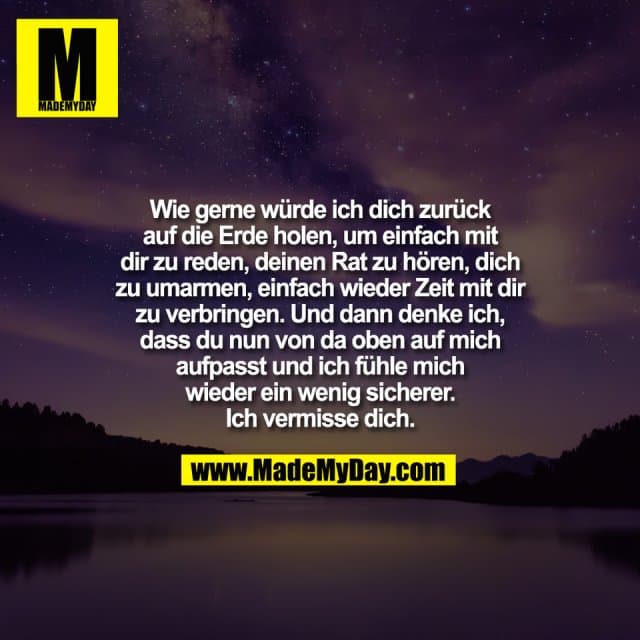 Wie gerne würde ich dich zurück
auf die Erde holen, um einfach mit
dir zu reden, deinen Rat zu hören, dich
zu umarmen, einfach wieder Zeit mit dir
zu verbringen. Und dann denke ich,
dass du nun von da oben auf mich
aufpasst und ich fühle mich
wieder ein wenig sicherer.
Ich vermisse dich. - Inspiration, Zitate & Sprüche | MadeMyDay | Jetzt entdecken & teilen Wie gerne würde ich dich zurück
auf die Erde holen, um einfach mit
dir zu reden, deinen Rat zu hören, dich
zu umarmen, einfach wieder Zeit mit dir
zu verbringen. Und dann denke ich,
dass du nun von da oben auf mich
aufpasst und ich fühle mich
wieder ein wenig sicherer.
Ich vermisse dich. - Inspirierendes Zitat mit Bild