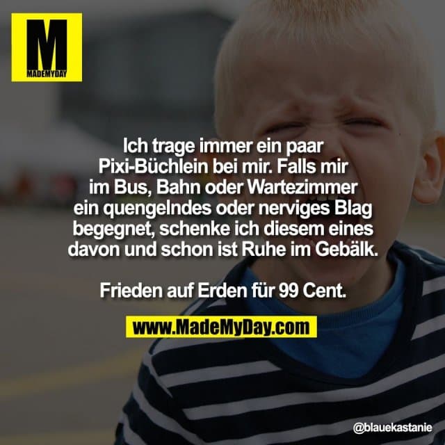 Ich trage immer ein paar
Pixi-Büchlein bei mir. Falls mir
im Bus, Bahn oder Wartezimmer
ein quengelndes oder nerviges Blag
begegnet, schenke ich diesem eines
davon und schon ist Ruhe im Gebälk.
Frieden auf Erden für 99 Cent. - Inspiration, Zitate & Sprüche | MadeMyDay | Jetzt entdecken & teilen Ich trage immer ein paar
Pixi-Büchlein bei mir. Falls mir
im Bus, Bahn oder Wartezimmer
ein quengelndes oder nerviges Blag
begegnet, schenke ich diesem eines
davon und schon ist Ruhe im Gebälk.
Frieden auf Erden für 99 Cent. - Inspirierendes Zitat mit Bild