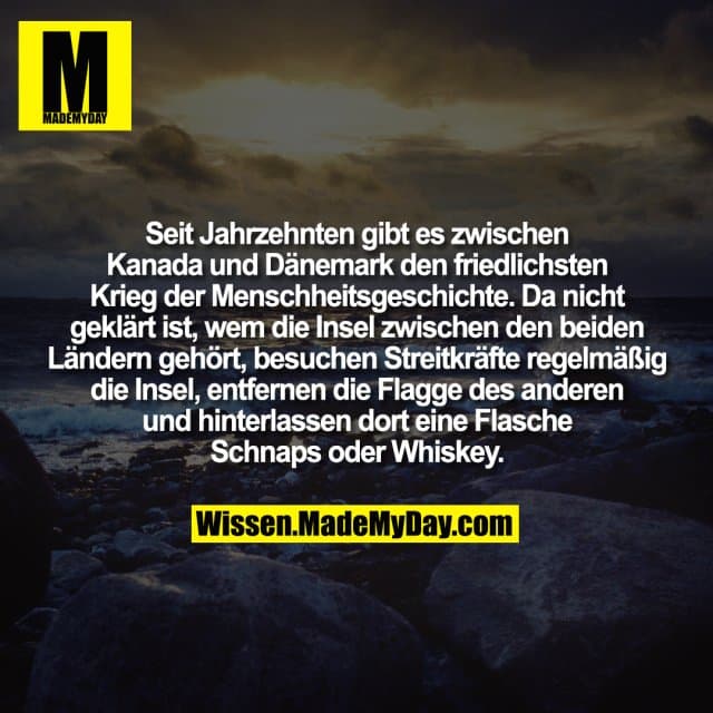 Seit Jahrzehnten gibt es zwischen Kanada und Dänemark den friedlichsten Krieg der Menschheitsgeschichte. Da nicht geklärt ist, wem die Insel zwischen den beiden Ländern gehört, besuchen Streitkräfte regelmäßig die Insel, entfernen die Flagge des anderen und hinterlassen dort eine Flasche Schnaps oder Whiskey. - Inspiration, Zitate & Sprüche | MadeMyDay | Jetzt entdecken & teilen Seit Jahrzehnten gibt es zwischen Kanada und Dänemark den friedlichsten Krieg der Menschheitsgeschichte. Da nicht geklärt ist, wem die Insel zwischen den beiden Ländern gehört, besuchen Streitkräfte regelmäßig die Insel, entfernen die Flagge des anderen und hinterlassen dort eine Flasche Schnaps oder Whiskey. - Inspirierendes Zitat mit Bild