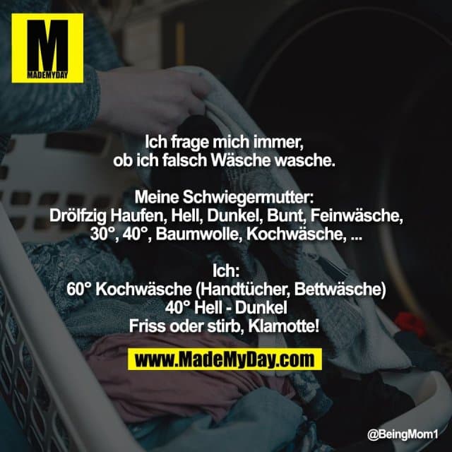 Ich frage mich immer,
ob ich falsch Wäsche wasche.
Meine Schwiegermutter:
Drölfzig Haufen, Hell, Dunkel, Bunt, Feinwäsche,
30°, 40°, Baumwolle, Kochwäsche, ...
Ich:
60° Kochwäsche (Handtücher, Bettwäsche)
40° Hell - Dunkel
Friss oder stirb, Klamotte! - Inspiration, Zitate & Sprüche | MadeMyDay | Jetzt entdecken & teilen Ich frage mich immer,
ob ich falsch Wäsche wasche.
Meine Schwiegermutter:
Drölfzig Haufen, Hell, Dunkel, Bunt, Feinwäsche,
30°, 40°, Baumwolle, Kochwäsche, ...
Ich:
60° Kochwäsche (Handtücher, Bettwäsche)
40° Hell - Dunkel
Friss oder stirb, Klamotte! - Inspirierendes Zitat mit Bild