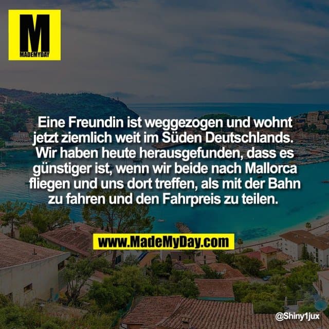 Eine Freundin ist weggezogen und wohnt
jetzt ziemlich weit im Süden Deutschlands.
Wir haben heute herausgefunden, dass es
günstiger ist, wenn wir beide nach Mallorca
fliegen und uns dort treffen, als mit der Bahn
zu fahren und den Fahrpreis zu teilen. - Inspiration, Zitate & Sprüche | MadeMyDay | Jetzt entdecken & teilen Eine Freundin ist weggezogen und wohnt
jetzt ziemlich weit im Süden Deutschlands.
Wir haben heute herausgefunden, dass es
günstiger ist, wenn wir beide nach Mallorca
fliegen und uns dort treffen, als mit der Bahn
zu fahren und den Fahrpreis zu teilen. - Inspirierendes Zitat mit Bild