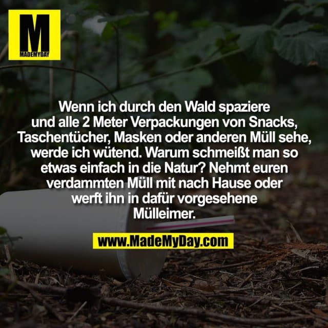 Wenn ich durch den Wald spaziere
und alle 2 Meter Verpackungen von Snacks,
Taschentücher, Masken oder anderen Müll sehe,
werde ich wütend. Warum schmeißt man so
etwas einfach in die Natur? Nehmt euren
verdammten Müll mit nach Hause oder
werft ihn in dafür vorgesehene
Mülleimer. - Inspiration, Zitate & Sprüche | MadeMyDay | Jetzt entdecken & teilen Wenn ich durch den Wald spaziere
und alle 2 Meter Verpackungen von Snacks,
Taschentücher, Masken oder anderen Müll sehe,
werde ich wütend. Warum schmeißt man so
etwas einfach in die Natur? Nehmt euren
verdammten Müll mit nach Hause oder
werft ihn in dafür vorgesehene
Mülleimer. - Inspirierendes Zitat mit Bild