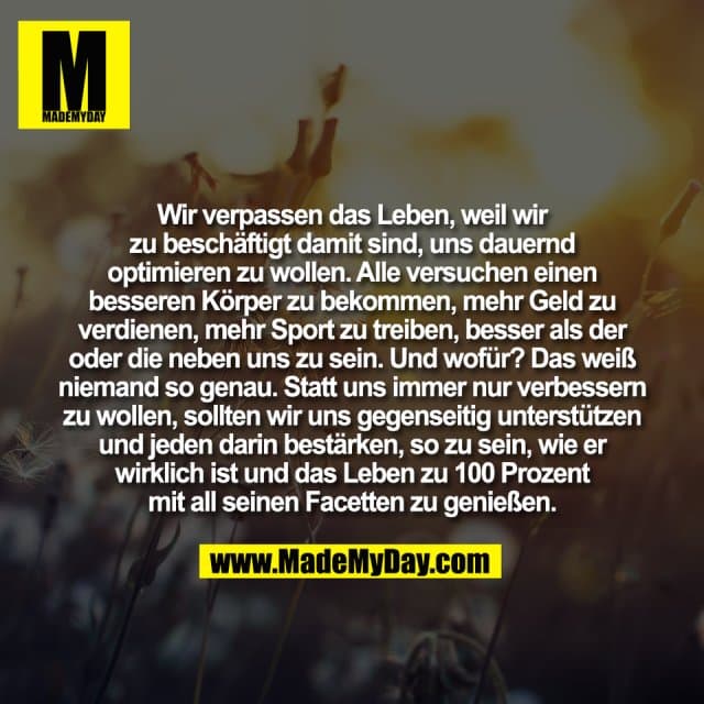 Wir verpassen das Leben, weil wir
zu beschäftigt damit sind, uns dauernd
optimieren zu wollen. Alle versuchen einen
besseren Körper zu bekommen, mehr Geld zu
verdienen, mehr Sport zu treiben, besser als der
oder die neben uns zu sein. Und wofür? Das weiß
niemand so genau. Statt uns immer nur verbessern
zu wollen, sollten wir uns gegenseitig unterstützen
und jeden darin bestärken, so zu sein, wie er
wirklich ist und das Leben zu 100 Prozent
mit all seinen Facetten zu genießen. - Inspiration, Zitate & Sprüche | MadeMyDay | Jetzt entdecken & teilen Wir verpassen das Leben, weil wir
zu beschäftigt damit sind, uns dauernd
optimieren zu wollen. Alle versuchen einen
besseren Körper zu bekommen, mehr Geld zu
verdienen, mehr Sport zu treiben, besser als der
oder die neben uns zu sein. Und wofür? Das weiß
niemand so genau. Statt uns immer nur verbessern
zu wollen, sollten wir uns gegenseitig unterstützen
und jeden darin bestärken, so zu sein, wie er
wirklich ist und das Leben zu 100 Prozent
mit all seinen Facetten zu genießen. - Inspirierendes Zitat mit Bild