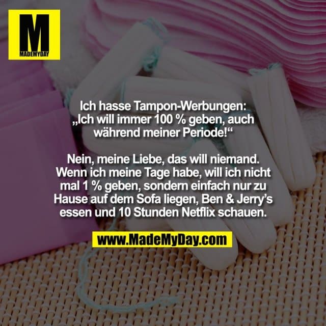Ich hasse Tampon-Werbungen:
„Ich will immer 100 % geben, auch
während meiner Periode!“
Nein, meine Liebe, das will niemand.
Wenn ich meine Tage habe, will ich nicht
mal 1 % geben, sondern einfach nur zu
Hause auf dem Sofa liegen, Ben & Jerry’s
essen und 10 Stunden Netflix schauen. - Inspiration, Zitate & Sprüche | MadeMyDay | Jetzt entdecken & teilen Ich hasse Tampon-Werbungen:
„Ich will immer 100 % geben, auch
während meiner Periode!“
Nein, meine Liebe, das will niemand.
Wenn ich meine Tage habe, will ich nicht
mal 1 % geben, sondern einfach nur zu
Hause auf dem Sofa liegen, Ben & Jerry’s
essen und 10 Stunden Netflix schauen. - Inspirierendes Zitat mit Bild