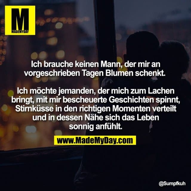 Ich brauche keinen Mann, der mir an
vorgeschrieben Tagen Blumen schenkt.
Ich möchte jemanden, der mich zum Lachen
bringt, mit mir bescheuerte Geschichten spinnt,
Stirnküsse in den richtigen Momenten verteilt
und in dessen Nähe sich das Leben
sonnig anfühlt. - Inspiration, Zitate & Sprüche | MadeMyDay | Jetzt entdecken & teilen Ich brauche keinen Mann, der mir an
vorgeschrieben Tagen Blumen schenkt.
Ich möchte jemanden, der mich zum Lachen
bringt, mit mir bescheuerte Geschichten spinnt,
Stirnküsse in den richtigen Momenten verteilt
und in dessen Nähe sich das Leben
sonnig anfühlt. - Inspirierendes Zitat mit Bild