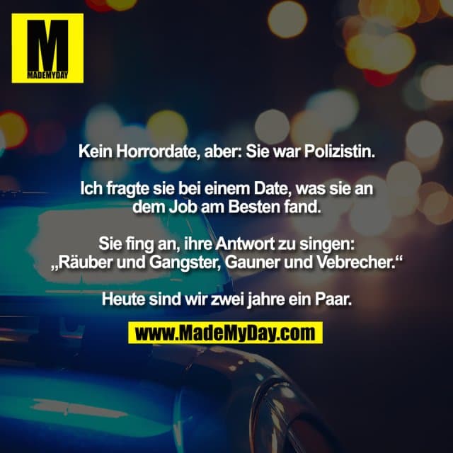 Kein Horrordate, aber: Sie war Polizistin.
Ich fragte sie bei einem Date, was sie an
dem Job am Besten fand.
Sie fing an, ihre Antwort zu singen:
„Räuber und Gangster, Gauner und Vebrecher.“
Heute sind wir zwei jahre ein Paar. - Inspiration, Zitate & Sprüche | MadeMyDay | Jetzt entdecken & teilen Kein Horrordate, aber: Sie war Polizistin.
Ich fragte sie bei einem Date, was sie an
dem Job am Besten fand.
Sie fing an, ihre Antwort zu singen:
„Räuber und Gangster, Gauner und Vebrecher.“
Heute sind wir zwei jahre ein Paar. - Inspirierendes Zitat mit Bild