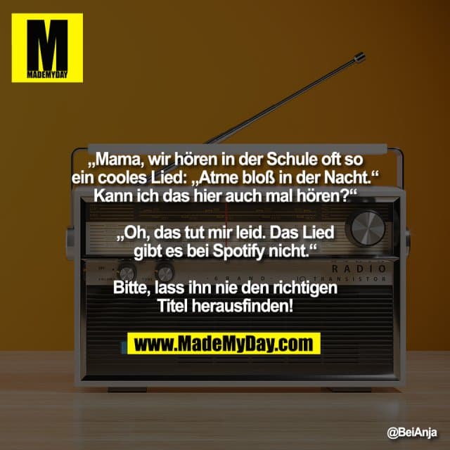 „Mama, wir hören in der Schule oft so
ein cooles Lied: „Atme bloß in der Nacht.“
Kann ich das hier auch mal hören?“
„Oh, das tut mir leid. Das Lied
gibt es bei Spotify nicht.“
Bitte, lass ihn nie den richtigen
Titel herausfinden! - Inspiration, Zitate & Sprüche | MadeMyDay | Jetzt entdecken & teilen „Mama, wir hören in der Schule oft so
ein cooles Lied: „Atme bloß in der Nacht.“
Kann ich das hier auch mal hören?“
„Oh, das tut mir leid. Das Lied
gibt es bei Spotify nicht.“
Bitte, lass ihn nie den richtigen
Titel herausfinden! - Inspirierendes Zitat mit Bild