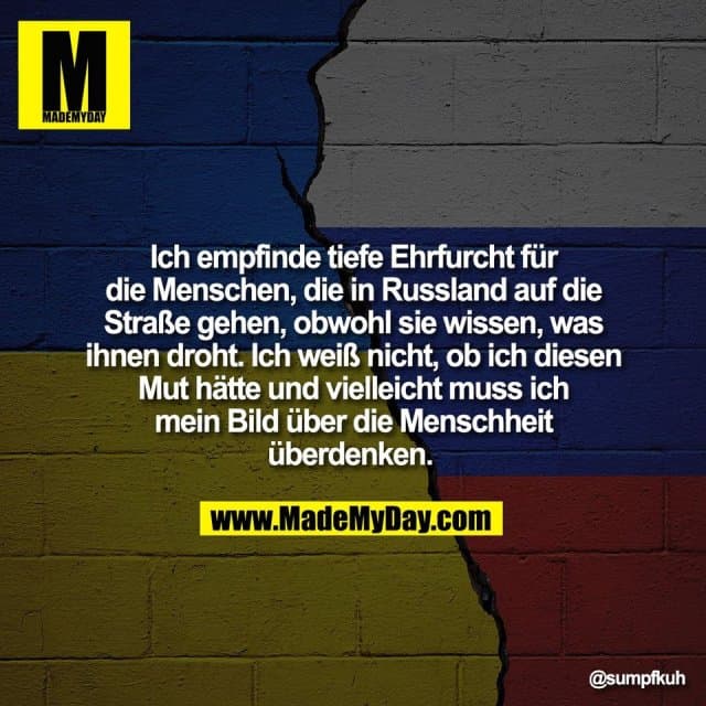 Ich empfinde tiefe Ehrfurcht für
die Menschen, die in Russland auf die
Straße gehen, obwohl sie wissen, was
ihnen droht. Ich weiß nicht, ob ich diesen
Mut hätte und vielleicht muss ich
mein Bild über die Menschheit
überdenken. - Inspiration, Zitate & Sprüche | MadeMyDay | Jetzt entdecken & teilen Ich empfinde tiefe Ehrfurcht für
die Menschen, die in Russland auf die
Straße gehen, obwohl sie wissen, was
ihnen droht. Ich weiß nicht, ob ich diesen
Mut hätte und vielleicht muss ich
mein Bild über die Menschheit
überdenken. - Inspirierendes Zitat mit Bild