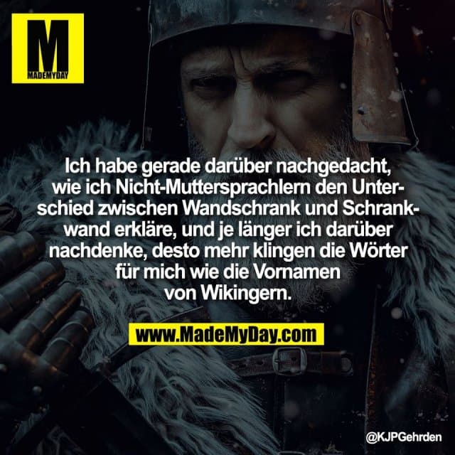 Ich habe gerade darüber nachgedacht,
wie ich Nicht-Muttersprachlern den Unter-
schied zwischen Wandschrank und Schrank-
wand erkläre, und je länger ich darüber
nachdenke, desto mehr klingen die Wörter
für mich wie die Vornamen
von Wikingern. - Inspiration, Zitate & Sprüche | MadeMyDay | Jetzt entdecken & teilen Ich habe gerade darüber nachgedacht,
wie ich Nicht-Muttersprachlern den Unter-
schied zwischen Wandschrank und Schrank-
wand erkläre, und je länger ich darüber
nachdenke, desto mehr klingen die Wörter
für mich wie die Vornamen
von Wikingern. - Inspirierendes Zitat mit Bild