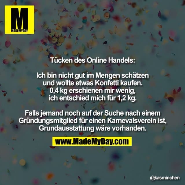 Tücken des Online Handels:
Ich bin nicht gut im Mengen schätzen
und wollte etwas Konfetti kaufen.
0,4 kg erschienen mir wenig,
ich entschied mich für 1,2 kg.
Falls jemand noch auf der Suche nach einem
Gründungsmitglied für einen Karnevalsverein ist,
Grundausstattung wäre vorhanden. - Inspiration, Zitate & Sprüche | MadeMyDay | Jetzt entdecken & teilen Tücken des Online Handels:
Ich bin nicht gut im Mengen schätzen
und wollte etwas Konfetti kaufen.
0,4 kg erschienen mir wenig,
ich entschied mich für 1,2 kg.
Falls jemand noch auf der Suche nach einem
Gründungsmitglied für einen Karnevalsverein ist,
Grundausstattung wäre vorhanden. - Inspirierendes Zitat mit Bild