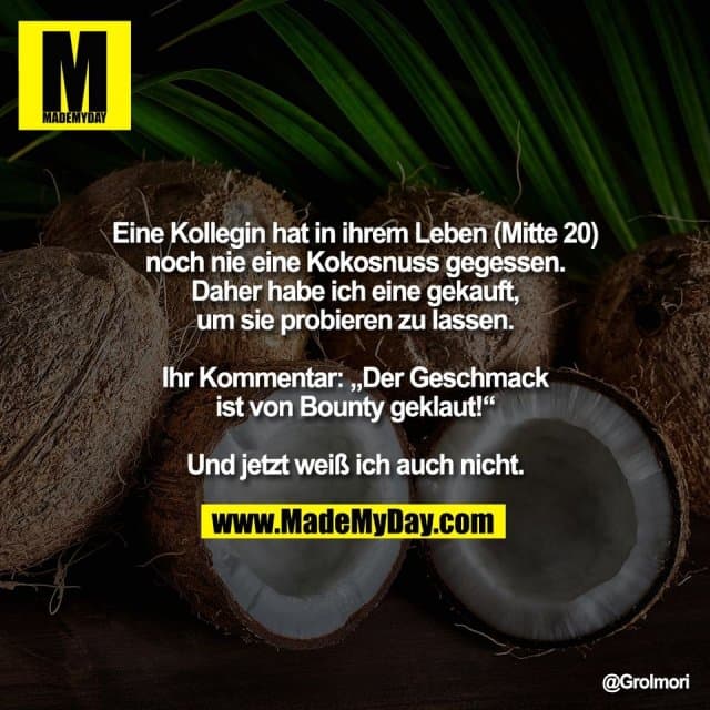Eine Kollegin hat in ihrem Leben (Mitte 20)
noch nie eine Kokosnuss gegessen.
Daher habe ich eine gekauft,
um sie probieren zu lassen.
Ihr Kommentar: „Der Geschmack
ist von Bounty geklaut!“
Und jetzt weiß ich auch nicht. - Inspiration, Zitate & Sprüche | MadeMyDay | Jetzt entdecken & teilen Eine Kollegin hat in ihrem Leben (Mitte 20)
noch nie eine Kokosnuss gegessen.
Daher habe ich eine gekauft,
um sie probieren zu lassen.
Ihr Kommentar: „Der Geschmack
ist von Bounty geklaut!“
Und jetzt weiß ich auch nicht. - Inspirierendes Zitat mit Bild