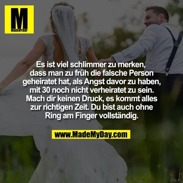 Es ist viel schlimmer zu merken,
dass man zu früh die falsche Person
geheiratet hat, als Angst davor zu haben,
mit 30 noch nicht verheiratet zu sein.
Mach dir keinen Druck, es kommt alles
zur richtigen Zeit. Du bist auch ohne
Ring am Finger vollständig. - Inspiration, Zitate & Sprüche | MadeMyDay | Jetzt entdecken & teilen Es ist viel schlimmer zu merken,
dass man zu früh die falsche Person
geheiratet hat, als Angst davor zu haben,
mit 30 noch nicht verheiratet zu sein.
Mach dir keinen Druck, es kommt alles
zur richtigen Zeit. Du bist auch ohne
Ring am Finger vollständig. - Inspirierendes Zitat mit Bild