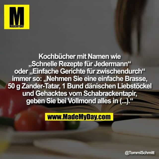 Kochbücher mit Namen wie
„Schnelle Rezepte für Jedermann“
oder „Einfache Gerichte für zwischendurch“
immer so: „Nehmen Sie eine einfache Brasse,
50 g Zander-Tatar, 1 Bund dänischen Liebstöckel
und Gehacktes vom Schabrackentapir,
geben Sie bei Vollmond alles in (...).“ - Inspiration, Zitate & Sprüche | MadeMyDay | Jetzt entdecken & teilen Kochbücher mit Namen wie
„Schnelle Rezepte für Jedermann“
oder „Einfache Gerichte für zwischendurch“
immer so: „Nehmen Sie eine einfache Brasse,
50 g Zander-Tatar, 1 Bund dänischen Liebstöckel
und Gehacktes vom Schabrackentapir,
geben Sie bei Vollmond alles in (...).“ - Inspirierendes Zitat mit Bild
