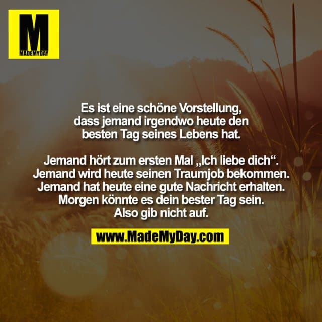 Es ist eine schöne Vorstellung,
dass jemand irgendwo heute den
besten Tag seines Lebens hat.
Jemand hört zum ersten Mal „Ich liebe dich“.
Jemand wird heute seinen Traumjob bekommen.
Jemand hat heute eine gute Nachricht erhalten.
Morgen könnte es dein bester Tag sein.
Also gib nicht auf. - Inspiration, Zitate & Sprüche | MadeMyDay | Jetzt entdecken & teilen Es ist eine schöne Vorstellung,
dass jemand irgendwo heute den
besten Tag seines Lebens hat.
Jemand hört zum ersten Mal „Ich liebe dich“.
Jemand wird heute seinen Traumjob bekommen.
Jemand hat heute eine gute Nachricht erhalten.
Morgen könnte es dein bester Tag sein.
Also gib nicht auf. - Inspirierendes Zitat mit Bild