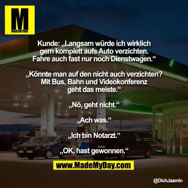 Kunde: „Langsam würde ich wirklich
gern komplett aufs Auto verzichten.
Fahre auch fast nur noch Dienstwagen.“
„Könnte man auf den nicht auch verzichten?
Mit Bus, Bahn und Videokonferenz
geht das meiste.“
„Nö, geht nicht.“
„Ach was.“
„Ich bin Notarzt.“
„OK, hast gewonnen.“ - Inspiration, Zitate & Sprüche | MadeMyDay | Jetzt entdecken & teilen Kunde: „Langsam würde ich wirklich
gern komplett aufs Auto verzichten.
Fahre auch fast nur noch Dienstwagen.“
„Könnte man auf den nicht auch verzichten?
Mit Bus, Bahn und Videokonferenz
geht das meiste.“
„Nö, geht nicht.“
„Ach was.“
„Ich bin Notarzt.“
„OK, hast gewonnen.“ - Inspirierendes Zitat mit Bild