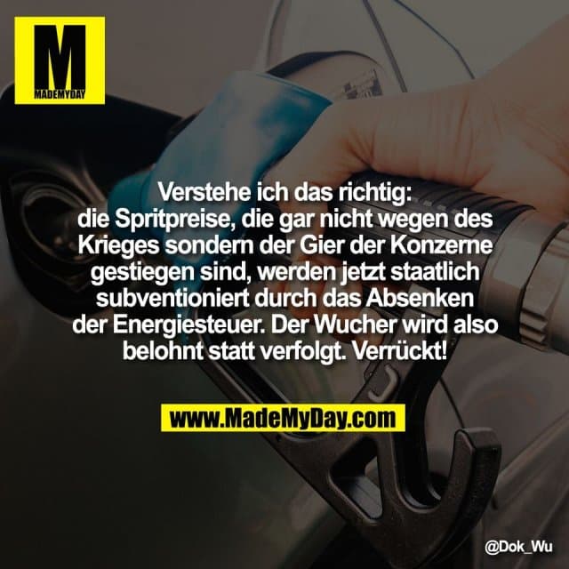 Verstehe ich das richtig:
die Spritpreise, die gar nicht wegen des
Krieges sondern der Gier der Konzerne
gestiegen sind, werden jetzt staatlich
subventioniert durch das Absenken
der Energiesteuer. Der Wucher wird also
belohnt statt verfolgt. Verrückt! - Inspiration, Zitate & Sprüche | MadeMyDay | Jetzt entdecken & teilen Verstehe ich das richtig:
die Spritpreise, die gar nicht wegen des
Krieges sondern der Gier der Konzerne
gestiegen sind, werden jetzt staatlich
subventioniert durch das Absenken
der Energiesteuer. Der Wucher wird also
belohnt statt verfolgt. Verrückt! - Inspirierendes Zitat mit Bild