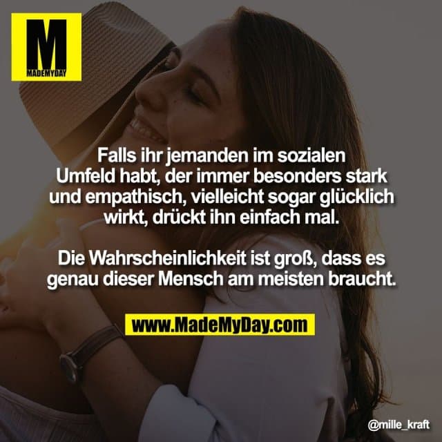Falls ihr jemanden im sozialen
Umfeld habt, der immer besonders stark
und empathisch, vielleicht sogar glücklich
wirkt, drückt ihn einfach mal.
Die Wahrscheinlichkeit ist groß, dass es
genau dieser Mensch am meisten braucht. - Inspiration, Zitate & Sprüche | MadeMyDay | Jetzt entdecken & teilen Falls ihr jemanden im sozialen
Umfeld habt, der immer besonders stark
und empathisch, vielleicht sogar glücklich
wirkt, drückt ihn einfach mal.
Die Wahrscheinlichkeit ist groß, dass es
genau dieser Mensch am meisten braucht. - Inspirierendes Zitat mit Bild
