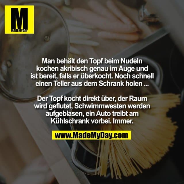 Man behält den Topf beim Nudeln
kochen akribisch genau im Auge und
ist bereit, falls er überkocht. Noch schnell
einen Teller aus dem Schrank holen ...
Der Topf kocht direkt über, der Raum
wird geflutet, Schwimmwesten werden
aufgeblasen, ein Auto treibt am
Kühlschrank vorbei. Immer. - Inspiration, Zitate & Sprüche | MadeMyDay | Jetzt entdecken & teilen Man behält den Topf beim Nudeln
kochen akribisch genau im Auge und
ist bereit, falls er überkocht. Noch schnell
einen Teller aus dem Schrank holen ...
Der Topf kocht direkt über, der Raum
wird geflutet, Schwimmwesten werden
aufgeblasen, ein Auto treibt am
Kühlschrank vorbei. Immer. - Inspirierendes Zitat mit Bild