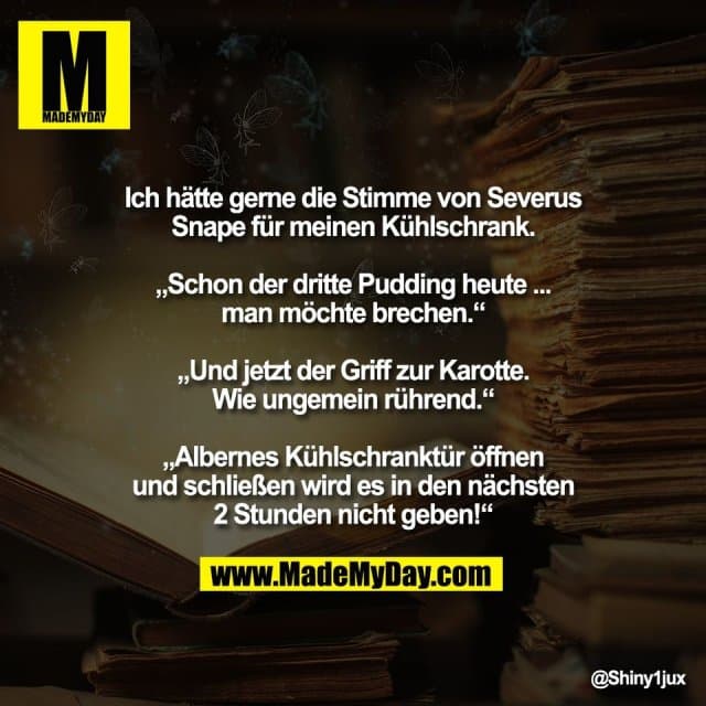 Ich hätte gerne die Stimme von Severus
Snape für meinen Kühlschrank.
„Schon der dritte Pudding heute ...
man möchte brechen.“
„Und jetzt der Griff zur Karotte.
Wie ungemein rührend.“
„Albernes Kühlschranktür öffnen
und schließen wird es in den nächsten
2 Stunden nicht geben!“ - Inspiration, Zitate & Sprüche | MadeMyDay | Jetzt entdecken & teilen Ich hätte gerne die Stimme von Severus
Snape für meinen Kühlschrank.
„Schon der dritte Pudding heute ...
man möchte brechen.“
„Und jetzt der Griff zur Karotte.
Wie ungemein rührend.“
„Albernes Kühlschranktür öffnen
und schließen wird es in den nächsten
2 Stunden nicht geben!“ - Inspirierendes Zitat mit Bild