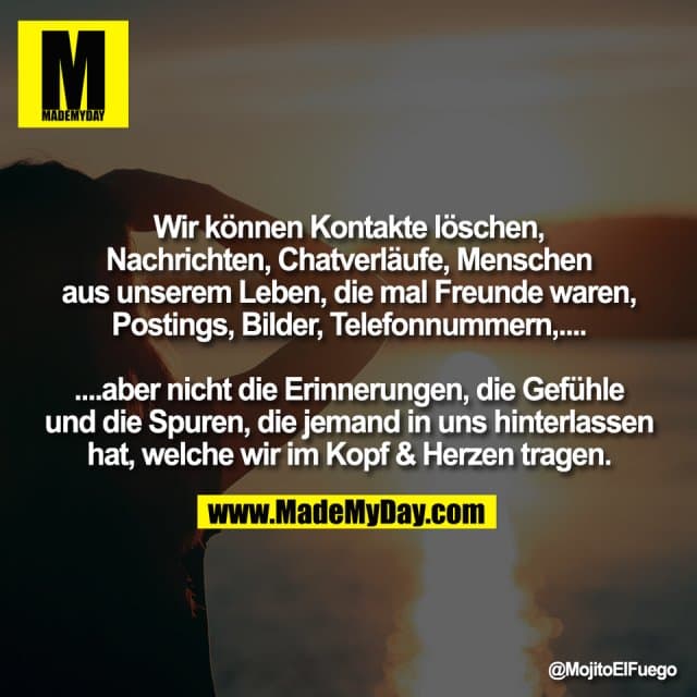 Wir können Kontakte löschen,
Nachrichten, Chatverläufe, Menschen
aus unserem Leben, die mal Freunde waren,
Postings, Bilder, Telefonnummern,....
....aber nicht die Erinnerungen, die Gefühle
und die Spuren, die jemand in uns hinterlassen
hat, welche wir im Kopf & Herzen tragen. - Inspiration, Zitate & Sprüche | MadeMyDay | Jetzt entdecken & teilen Wir können Kontakte löschen,
Nachrichten, Chatverläufe, Menschen
aus unserem Leben, die mal Freunde waren,
Postings, Bilder, Telefonnummern,....
....aber nicht die Erinnerungen, die Gefühle
und die Spuren, die jemand in uns hinterlassen
hat, welche wir im Kopf & Herzen tragen. - Inspirierendes Zitat mit Bild