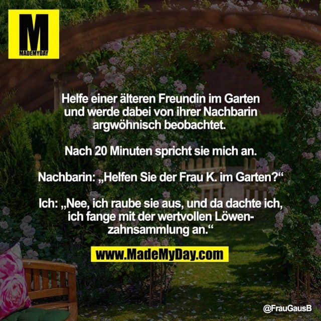 Helfe einer älteren Freundin im Garten
und werde dabei von ihrer Nachbarin
argwöhnisch beobachtet.
Nach 20 Minuten spricht sie mich an.
Nachbarin: „Helfen Sie der Frau K. im Garten?“
Ich: „Nee, ich raube sie aus, und da dachte ich,
ich fange mit der wertvollen Löwen-
zahnsammlung an.“ - Inspiration, Zitate & Sprüche | MadeMyDay | Jetzt entdecken & teilen Helfe einer älteren Freundin im Garten
und werde dabei von ihrer Nachbarin
argwöhnisch beobachtet.
Nach 20 Minuten spricht sie mich an.
Nachbarin: „Helfen Sie der Frau K. im Garten?“
Ich: „Nee, ich raube sie aus, und da dachte ich,
ich fange mit der wertvollen Löwen-
zahnsammlung an.“ - Inspirierendes Zitat mit Bild