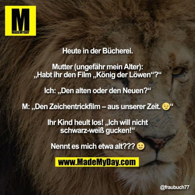Heute in der Bücherei.
Mutter (ungefähr mein Alter):
„Habt ihr den Film „König der Löwen“?“
Ich: „Den alten oder den Neuen?“
M: „Den Zeichentrickfilm – aus unserer Zeit. 😉“
Ihr Kind heult los! „Ich will nicht
schwarz-weiß gucken!“
Nennt es mich etwa alt??? 😦 - Inspiration, Zitate & Sprüche | MadeMyDay | Jetzt entdecken & teilen Heute in der Bücherei.
Mutter (ungefähr mein Alter):
„Habt ihr den Film „König der Löwen“?“
Ich: „Den alten oder den Neuen?“
M: „Den Zeichentrickfilm – aus unserer Zeit. 😉“
Ihr Kind heult los! „Ich will nicht
schwarz-weiß gucken!“
Nennt es mich etwa alt??? 😦 - Inspirierendes Zitat mit Bild