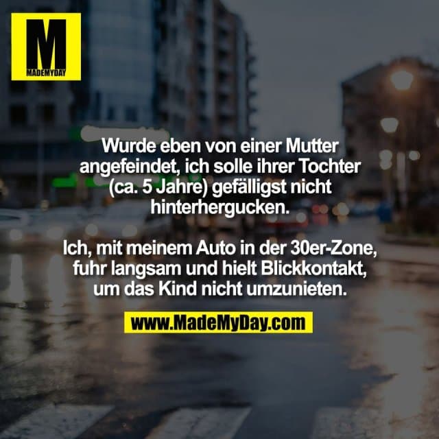 Wurde eben von einer Mutter
angefeindet, ich solle ihrer Tochter
(ca. 5 Jahre) gefälligst nicht
hinterhergucken.
Ich, mit meinem Auto in der 30er-Zone,
fuhr langsam und hielt Blickkontakt,
um das Kind nicht umzunieten. - Inspiration, Zitate & Sprüche | MadeMyDay | Jetzt entdecken & teilen Wurde eben von einer Mutter
angefeindet, ich solle ihrer Tochter
(ca. 5 Jahre) gefälligst nicht
hinterhergucken.
Ich, mit meinem Auto in der 30er-Zone,
fuhr langsam und hielt Blickkontakt,
um das Kind nicht umzunieten. - Inspirierendes Zitat mit Bild