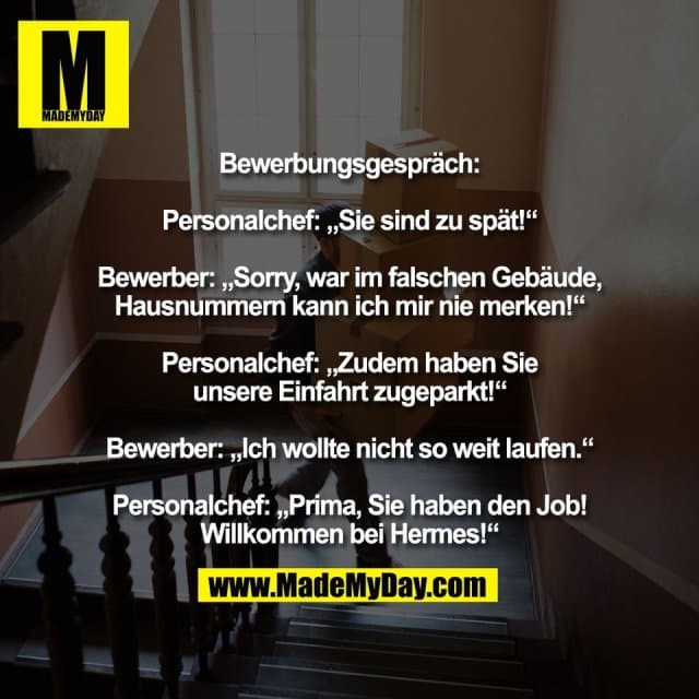 Bewerbungsgespräch:
Personalchef: „Sie sind zu spät!“
Bewerber: „Sorry, war im falschen Gebäude,
Hausnummern kann ich mir nie merken!“
Personalchef: „Zudem haben Sie
unsere Einfahrt zugeparkt!“
Bewerber: „Ich wollte nicht so weit laufen.“
Personalchef: „Prima, Sie haben den Job!
Willkommen bei Hermes!“ - Inspiration, Zitate & Sprüche | MadeMyDay | Jetzt entdecken & teilen Bewerbungsgespräch:
Personalchef: „Sie sind zu spät!“
Bewerber: „Sorry, war im falschen Gebäude,
Hausnummern kann ich mir nie merken!“
Personalchef: „Zudem haben Sie
unsere Einfahrt zugeparkt!“
Bewerber: „Ich wollte nicht so weit laufen.“
Personalchef: „Prima, Sie haben den Job!
Willkommen bei Hermes!“ - Inspirierendes Zitat mit Bild
