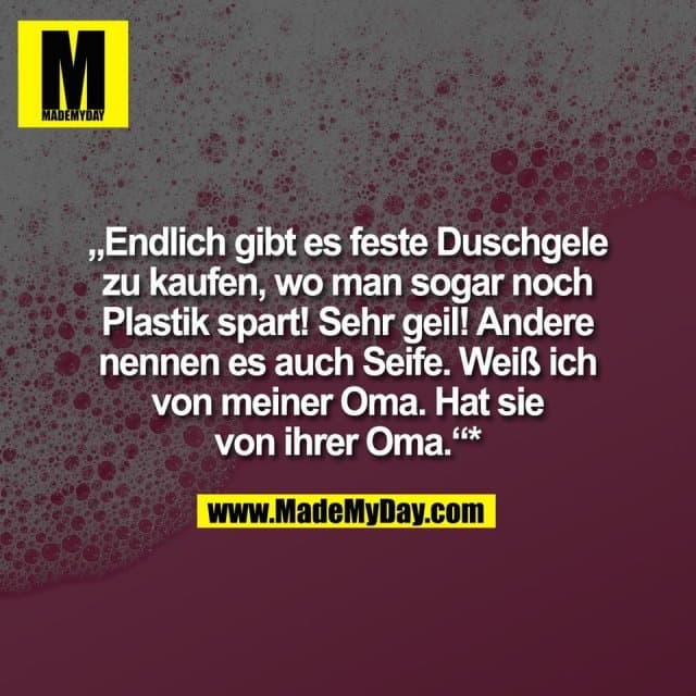 „Endlich gibt es feste Duschgele
zu kaufen, wo man sogar noch
Plastik spart! Sehr geil! Andere
nennen es auch Seife. Weiß ich
von meiner Oma. Hat sie
von ihrer Oma.“*
Ganz so einfach ist es übrigens nicht☺️: Seife ≠ Festes Duschgel. Feste Duschgele sind meist pH-neutral und hautschonender, klassische Seifen hingegen alkalisch. 🧼 - Inspiration, Zitate & Sprüche | MadeMyDay | Jetzt entdecken & teilen „Endlich gibt es feste Duschgele
zu kaufen, wo man sogar noch
Plastik spart! Sehr geil! Andere
nennen es auch Seife. Weiß ich
von meiner Oma. Hat sie
von ihrer Oma.“*
Ganz so einfach ist es übrigens nicht☺️: Seife ≠ Festes Duschgel. Feste Duschgele sind meist pH-neutral und hautschonender, klassische Seifen hingegen alkalisch. 🧼 - Inspirierendes Zitat mit Bild