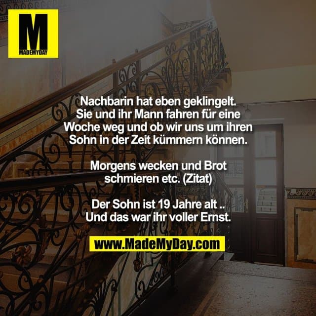 Nachbarin hat eben geklingelt.
Sie und ihr Mann fahren für eine
Woche weg und ob wir uns um ihren
Sohn in der Zeit kümmern können.
Morgens wecken und Brot
schmieren etc. (Zitat)
Der Sohn ist 19 Jahre alt ..
Und das war ihr voller Ernst. - Inspiration, Zitate & Sprüche | MadeMyDay | Jetzt entdecken & teilen Nachbarin hat eben geklingelt.
Sie und ihr Mann fahren für eine
Woche weg und ob wir uns um ihren
Sohn in der Zeit kümmern können.
Morgens wecken und Brot
schmieren etc. (Zitat)
Der Sohn ist 19 Jahre alt ..
Und das war ihr voller Ernst. - Inspirierendes Zitat mit Bild