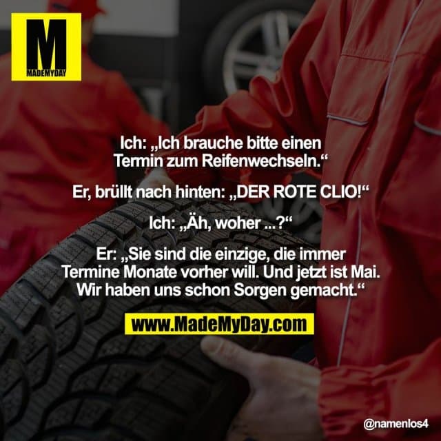 Ich: „Ich brauche bitte einen
Termin zum Reifenwechseln.“
Er, brüllt nach hinten: „DER ROTE CLIO!“
Ich: „Äh, woher ...?“
Er: „Sie sind die einzige, die immer
Termine Monate vorher will. Und jetzt ist Mai.
Wir haben uns schon Sorgen gemacht.“ - Inspiration, Zitate & Sprüche | MadeMyDay | Jetzt entdecken & teilen Ich: „Ich brauche bitte einen
Termin zum Reifenwechseln.“
Er, brüllt nach hinten: „DER ROTE CLIO!“
Ich: „Äh, woher ...?“
Er: „Sie sind die einzige, die immer
Termine Monate vorher will. Und jetzt ist Mai.
Wir haben uns schon Sorgen gemacht.“ - Inspirierendes Zitat mit Bild