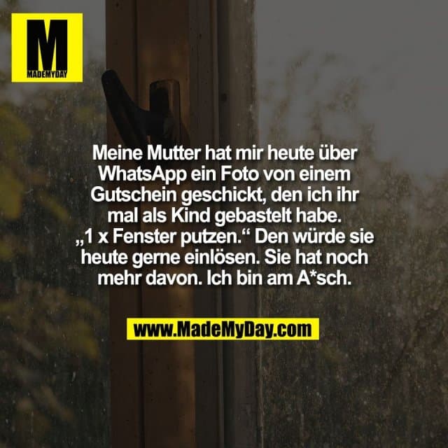Meine Mutter hat mir heute über
WhatsApp ein Foto von einem
Gutschein geschickt, den ich ihr
mal als Kind gebastelt habe.
„1 x Fenster putzen.“ Den würde sie
heute gerne einlösen. Sie hat noch
mehr davon. Ich bin am A*sch. - Inspiration, Zitate & Sprüche | MadeMyDay | Jetzt entdecken & teilen Meine Mutter hat mir heute über
WhatsApp ein Foto von einem
Gutschein geschickt, den ich ihr
mal als Kind gebastelt habe.
„1 x Fenster putzen.“ Den würde sie
heute gerne einlösen. Sie hat noch
mehr davon. Ich bin am A*sch. - Inspirierendes Zitat mit Bild