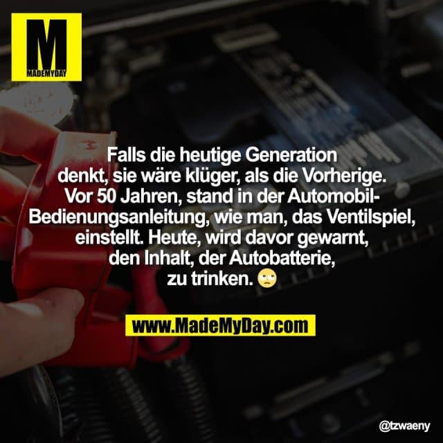 Falls die heutige Generation
denkt, sie wäre klüger, als die Vorherige.
Vor 50 Jahren, stand in der Automobil-
Bedienungsanleitung, wie man, das Ventilspiel,
einstellt. Heute, wird davor gewarnt,
den Inhalt, der Autobatterie,
zu trinken. 🙄 - Inspiration, Zitate & Sprüche | MadeMyDay | Jetzt entdecken & teilen Falls die heutige Generation
denkt, sie wäre klüger, als die Vorherige.
Vor 50 Jahren, stand in der Automobil-
Bedienungsanleitung, wie man, das Ventilspiel,
einstellt. Heute, wird davor gewarnt,
den Inhalt, der Autobatterie,
zu trinken. 🙄 - Inspirierendes Zitat mit Bild