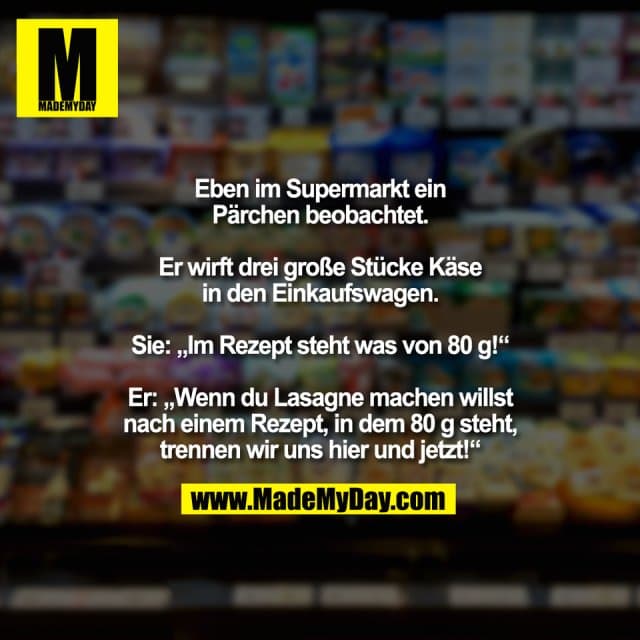 Eben im Supermarkt ein
Pärchen beobachtet.
Er wirft drei große Stücke Käse
in den Einkaufswagen.
Sie: „Im Rezept steht was von 80 g!“
Er: „Wenn du Lasagne machen willst
nach einem Rezept, in dem 80 g steht,
trennen wir uns hier und jetzt!“ - Inspiration, Zitate & Sprüche | MadeMyDay | Jetzt entdecken & teilen Eben im Supermarkt ein
Pärchen beobachtet.
Er wirft drei große Stücke Käse
in den Einkaufswagen.
Sie: „Im Rezept steht was von 80 g!“
Er: „Wenn du Lasagne machen willst
nach einem Rezept, in dem 80 g steht,
trennen wir uns hier und jetzt!“ - Inspirierendes Zitat mit Bild