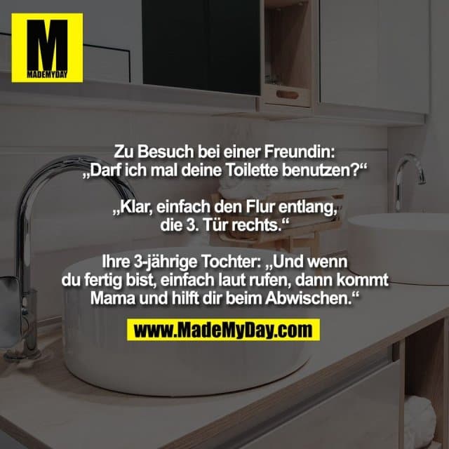 Zu Besuch bei einer Freundin:
„Darf ich mal deine Toilette benutzen?“
„Klar, einfach den Flur entlang,
die 3. Tür rechts.“
Ihre 3-jährige Tochter: „Und wenn
du fertig bist, einfach laut rufen, dann kommt
Mama und hilft dir beim Abwischen.“ - Inspiration, Zitate & Sprüche | MadeMyDay | Jetzt entdecken & teilen Zu Besuch bei einer Freundin:
„Darf ich mal deine Toilette benutzen?“
„Klar, einfach den Flur entlang,
die 3. Tür rechts.“
Ihre 3-jährige Tochter: „Und wenn
du fertig bist, einfach laut rufen, dann kommt
Mama und hilft dir beim Abwischen.“ - Inspirierendes Zitat mit Bild