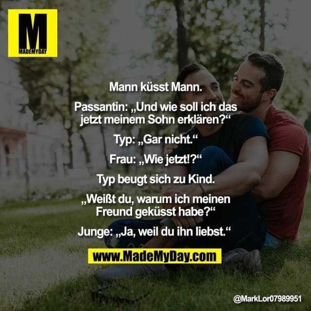 "Mann küsst Mann.
Passantin: „Und wie soll ich das
jetzt meinem Sohn erklären?“
Typ: „Gar nicht.“
Frau: „Wie jetzt!?“
Typ beugt sich zu Kind.
„Weißt du, warum ich meinen
Freund geküsst habe?“
Junge: „Ja, weil du ihn liebst.“ " - Inspiration, Zitate & Sprüche | MadeMyDay | Jetzt entdecken & teilen "Mann küsst Mann.
Passantin: „Und wie soll ich das
jetzt meinem Sohn erklären?“
Typ: „Gar nicht.“
Frau: „Wie jetzt!?“
Typ beugt sich zu Kind.
„Weißt du, warum ich meinen
Freund geküsst habe?“
Junge: „Ja, weil du ihn liebst.“ " - Inspirierendes Zitat mit Bild