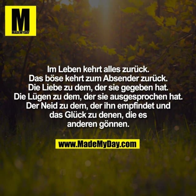 Im Leben kehrt alles zurück.
Das böse kehrt zum Absender zurück.
Die Liebe zu dem, der sie gegeben hat.
Die Lügen zu dem, der sie ausgesprochen hat.
Der Neid zu dem, der ihn empfindet und
das Glück zu denen, die es
anderen gönnen. - Inspiration, Zitate & Sprüche | MadeMyDay | Jetzt entdecken & teilen Im Leben kehrt alles zurück.
Das böse kehrt zum Absender zurück.
Die Liebe zu dem, der sie gegeben hat.
Die Lügen zu dem, der sie ausgesprochen hat.
Der Neid zu dem, der ihn empfindet und
das Glück zu denen, die es
anderen gönnen. - Inspirierendes Zitat mit Bild