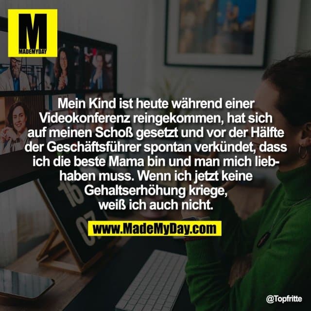 Mein Kind ist heute während einer
Videokonferenz reingekommen, hat sich
auf meinen Schoß gesetzt und vor der Hälfte
der Geschäftsführer spontan verkündet, dass
ich die beste Mama bin und man mich lieb-
haben muss. Wenn ich jetzt keine
Gehaltserhöhung kriege,
weiß ich auch nicht. - Inspiration, Zitate & Sprüche | MadeMyDay | Jetzt entdecken & teilen Mein Kind ist heute während einer
Videokonferenz reingekommen, hat sich
auf meinen Schoß gesetzt und vor der Hälfte
der Geschäftsführer spontan verkündet, dass
ich die beste Mama bin und man mich lieb-
haben muss. Wenn ich jetzt keine
Gehaltserhöhung kriege,
weiß ich auch nicht. - Inspirierendes Zitat mit Bild