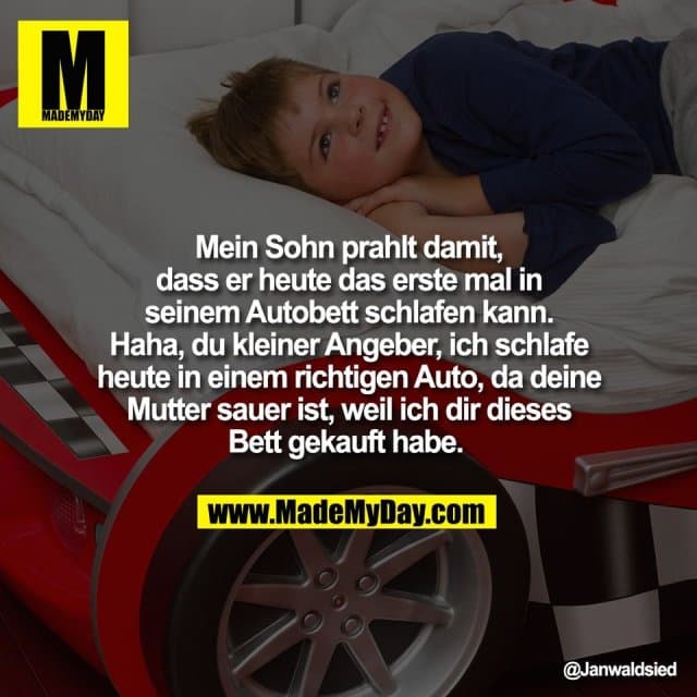 Mein Sohn prahlt damit,
dass er heute das erste mal in
seinem Autobett schlafen kann.
Haha, du kleiner Angeber, ich schlafe
heute in einem richtigen Auto, da deine
Mutter sauer ist, weil ich dir dieses
Bett gekauft habe. - Inspiration, Zitate & Sprüche | MadeMyDay | Jetzt entdecken & teilen Mein Sohn prahlt damit,
dass er heute das erste mal in
seinem Autobett schlafen kann.
Haha, du kleiner Angeber, ich schlafe
heute in einem richtigen Auto, da deine
Mutter sauer ist, weil ich dir dieses
Bett gekauft habe. - Inspirierendes Zitat mit Bild