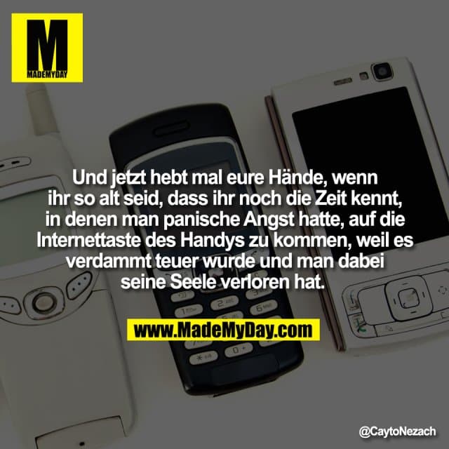 Und jetzt hebt mal eure Hände, wenn
ihr so alt seid, dass ihr noch die Zeit kennt,
in denen man panische Angst hatte, auf die
Internettaste des Handys zu kommen, weil es
verdammt teuer wurde und man dabei
seine Seele verloren hat. - Inspiration, Zitate & Sprüche | MadeMyDay | Jetzt entdecken & teilen Und jetzt hebt mal eure Hände, wenn
ihr so alt seid, dass ihr noch die Zeit kennt,
in denen man panische Angst hatte, auf die
Internettaste des Handys zu kommen, weil es
verdammt teuer wurde und man dabei
seine Seele verloren hat. - Inspirierendes Zitat mit Bild