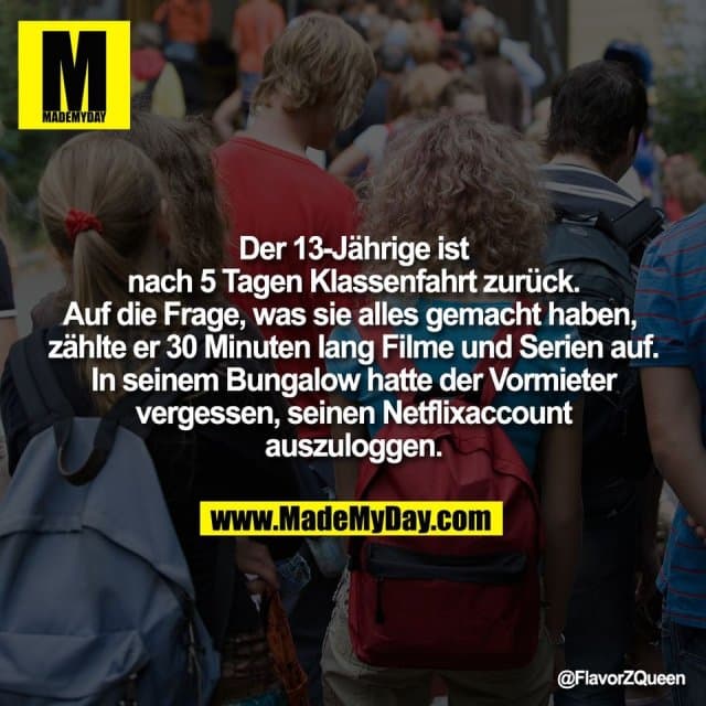 Der 13-Jährige ist
nach 5 Tagen Klassenfahrt zurück.
Auf die Frage, was sie alles gemacht haben,
zählte er 30 Minuten lang Filme und Serien auf.
In seinem Bungalow hatte der Vormieter
vergessen, seinen Netflixaccount
auszuloggen. - Inspiration, Zitate & Sprüche | MadeMyDay | Jetzt entdecken & teilen Der 13-Jährige ist
nach 5 Tagen Klassenfahrt zurück.
Auf die Frage, was sie alles gemacht haben,
zählte er 30 Minuten lang Filme und Serien auf.
In seinem Bungalow hatte der Vormieter
vergessen, seinen Netflixaccount
auszuloggen. - Inspirierendes Zitat mit Bild