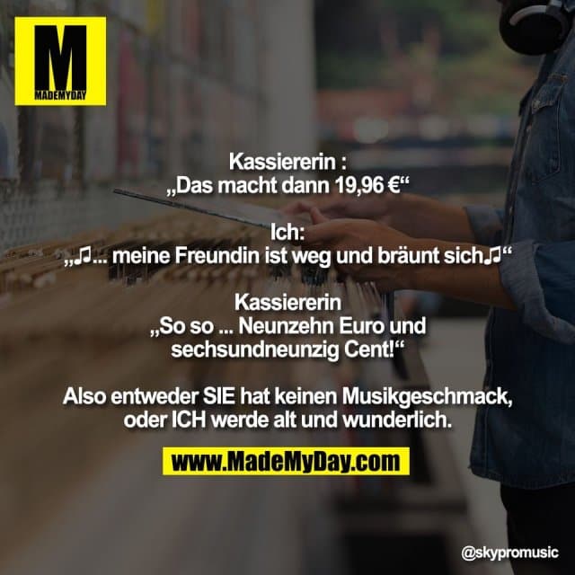 Kassiererin :
„Das macht dann 19,96 €“
Ich:
„♫... meine Freundin ist weg und bräunt sich♫“
Kassiererin
„So so ... Neunzehn Euro und
sechsundneunzig Cent!“
Also entweder SIE hat keinen Musikgeschmack,
oder ICH werde alt und wunderlich. - Inspiration, Zitate & Sprüche | MadeMyDay | Jetzt entdecken & teilen Kassiererin :
„Das macht dann 19,96 €“
Ich:
„♫... meine Freundin ist weg und bräunt sich♫“
Kassiererin
„So so ... Neunzehn Euro und
sechsundneunzig Cent!“
Also entweder SIE hat keinen Musikgeschmack,
oder ICH werde alt und wunderlich. - Inspirierendes Zitat mit Bild